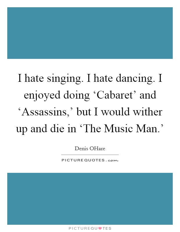 I hate singing. I hate dancing. I enjoyed doing ‘Cabaret' and ‘Assassins,' but I would wither up and die in ‘The Music Man.' Picture Quote #1