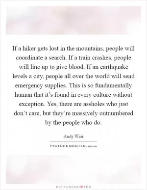 If a hiker gets lost in the mountains, people will coordinate a search. If a train crashes, people will line up to give blood. If an earthquake levels a city, people all over the world will send emergency supplies. This is so fundamentally human that it’s found in every culture without exception. Yes, there are assholes who just don’t care, but they’re massively outnumbered by the people who do Picture Quote #1