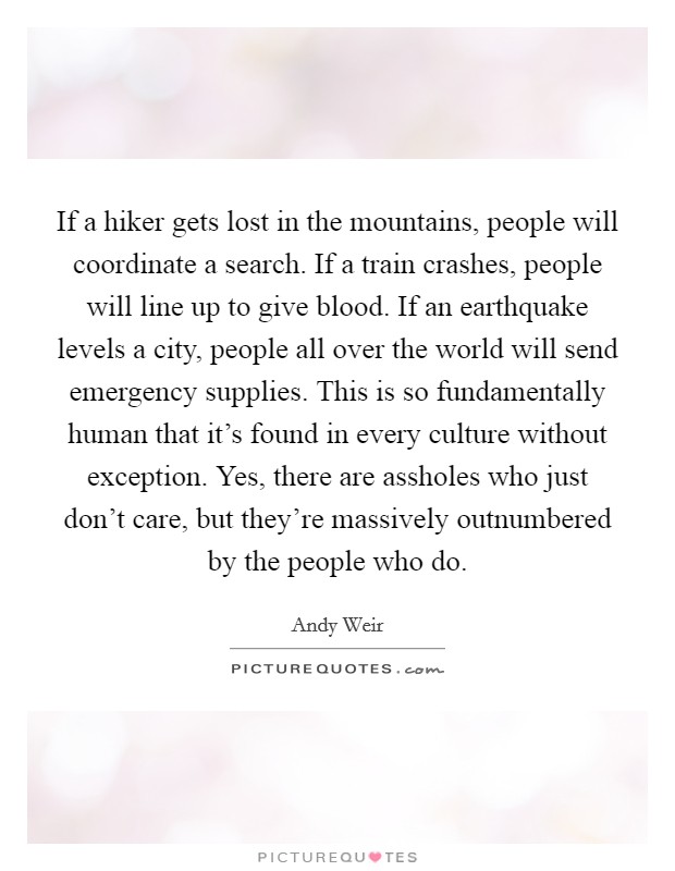 If a hiker gets lost in the mountains, people will coordinate a search. If a train crashes, people will line up to give blood. If an earthquake levels a city, people all over the world will send emergency supplies. This is so fundamentally human that it's found in every culture without exception. Yes, there are assholes who just don't care, but they're massively outnumbered by the people who do Picture Quote #1