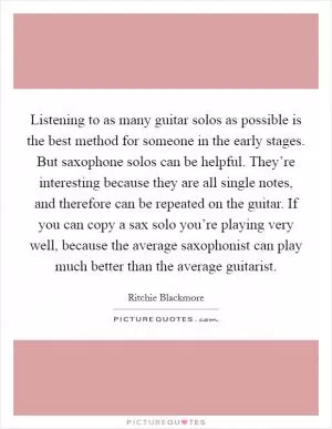 Listening to as many guitar solos as possible is the best method for someone in the early stages. But saxophone solos can be helpful. They’re interesting because they are all single notes, and therefore can be repeated on the guitar. If you can copy a sax solo you’re playing very well, because the average saxophonist can play much better than the average guitarist Picture Quote #1