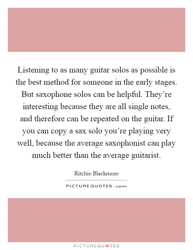 Listening to as many guitar solos as possible is the best method for someone in the early stages. But saxophone solos can be helpful. They're interesting because they are all single notes, and therefore can be repeated on the guitar. If you can copy a sax solo you're playing very well, because the average saxophonist can play much better than the average guitarist Picture Quote #1