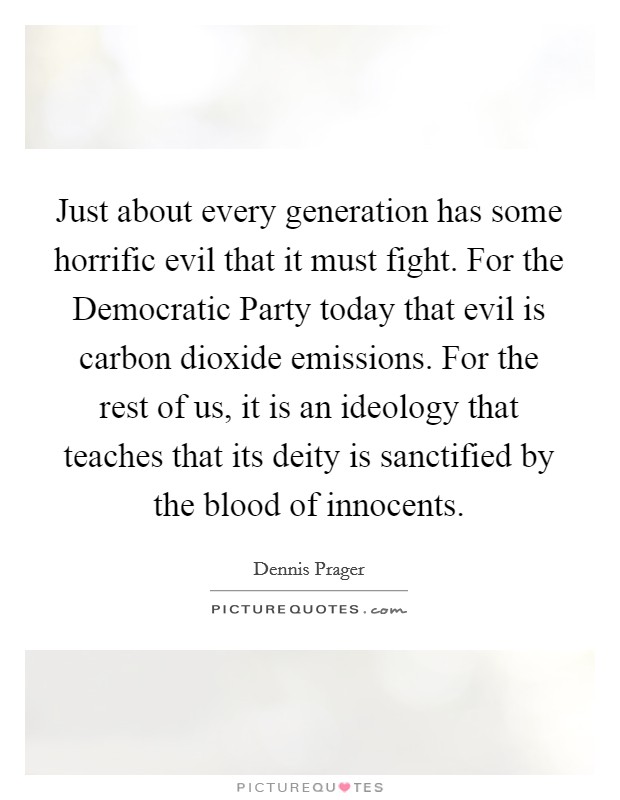 Just about every generation has some horrific evil that it must fight. For the Democratic Party today that evil is carbon dioxide emissions. For the rest of us, it is an ideology that teaches that its deity is sanctified by the blood of innocents Picture Quote #1