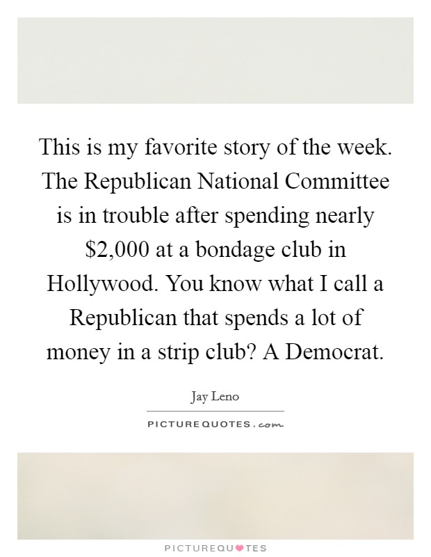 This is my favorite story of the week. The Republican National Committee is in trouble after spending nearly $2,000 at a bondage club in Hollywood. You know what I call a Republican that spends a lot of money in a strip club? A Democrat Picture Quote #1