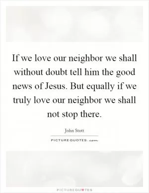If we love our neighbor we shall without doubt tell him the good news of Jesus. But equally if we truly love our neighbor we shall not stop there Picture Quote #1