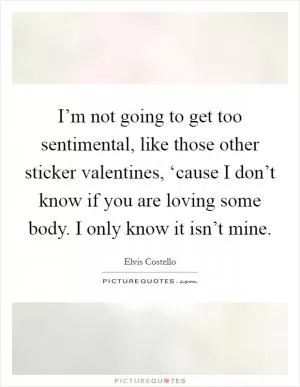 I’m not going to get too sentimental, like those other sticker valentines, ‘cause I don’t know if you are loving some body. I only know it isn’t mine Picture Quote #1