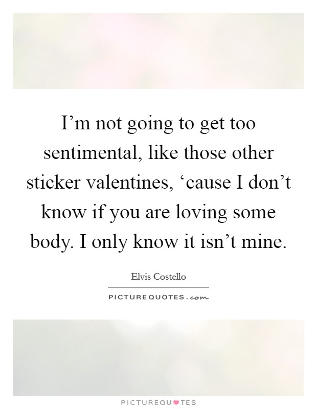 I'm not going to get too sentimental, like those other sticker valentines, ‘cause I don't know if you are loving some body. I only know it isn't mine Picture Quote #1