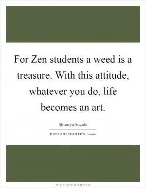 For Zen students a weed is a treasure. With this attitude, whatever you do, life becomes an art Picture Quote #1