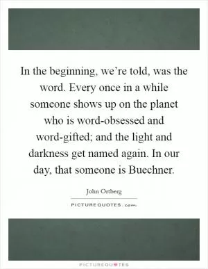 In the beginning, we’re told, was the word. Every once in a while someone shows up on the planet who is word-obsessed and word-gifted; and the light and darkness get named again. In our day, that someone is Buechner Picture Quote #1
