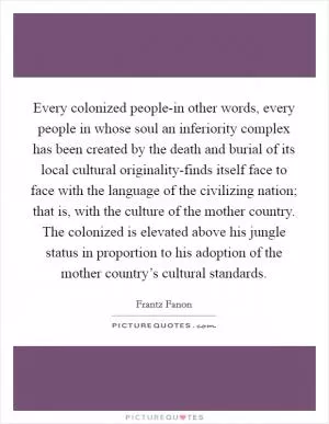 Every colonized people-in other words, every people in whose soul an inferiority complex has been created by the death and burial of its local cultural originality-finds itself face to face with the language of the civilizing nation; that is, with the culture of the mother country. The colonized is elevated above his jungle status in proportion to his adoption of the mother country’s cultural standards Picture Quote #1
