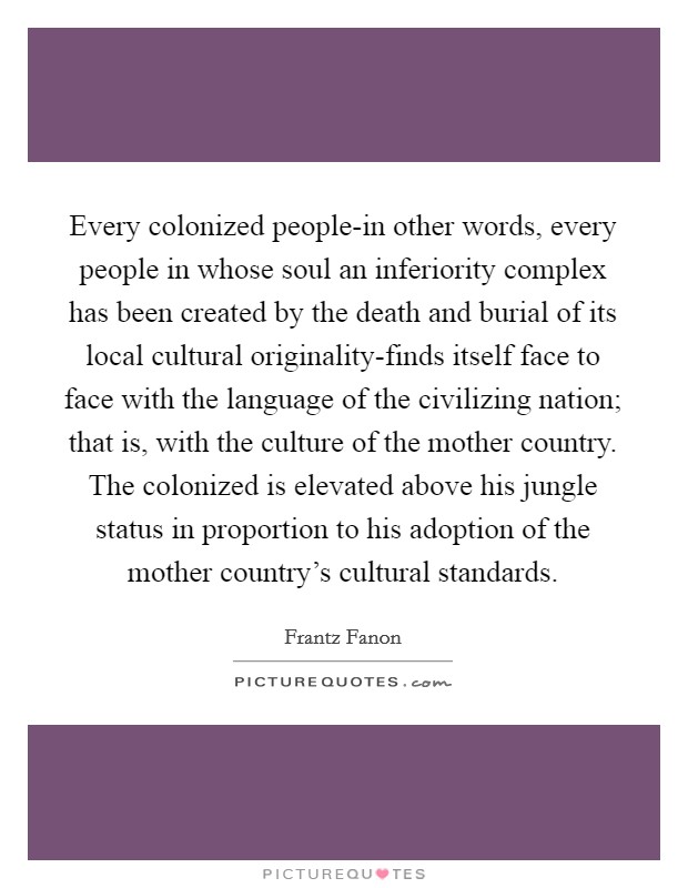 Every colonized people-in other words, every people in whose soul an inferiority complex has been created by the death and burial of its local cultural originality-finds itself face to face with the language of the civilizing nation; that is, with the culture of the mother country. The colonized is elevated above his jungle status in proportion to his adoption of the mother country's cultural standards Picture Quote #1