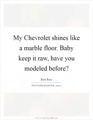 My Chevrolet shines like a marble floor. Baby keep it raw, have you modeled before? Picture Quote #1