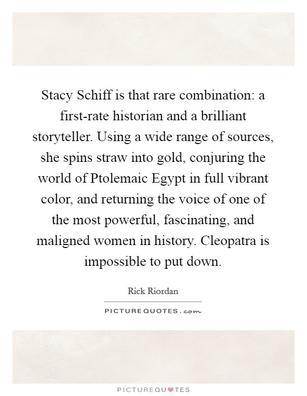 Stacy Schiff is that rare combination: a first-rate historian and a brilliant storyteller. Using a wide range of sources, she spins straw into gold, conjuring the world of Ptolemaic Egypt in full vibrant color, and returning the voice of one of the most powerful, fascinating, and maligned women in history. Cleopatra is impossible to put down Picture Quote #1