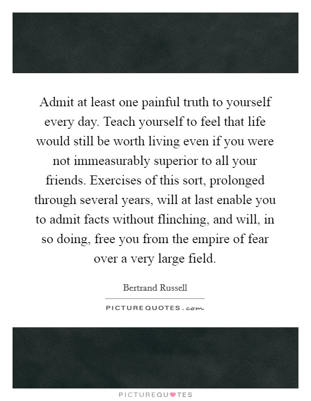 Admit at least one painful truth to yourself every day. Teach yourself to feel that life would still be worth living even if you were not immeasurably superior to all your friends. Exercises of this sort, prolonged through several years, will at last enable you to admit facts without flinching, and will, in so doing, free you from the empire of fear over a very large field Picture Quote #1