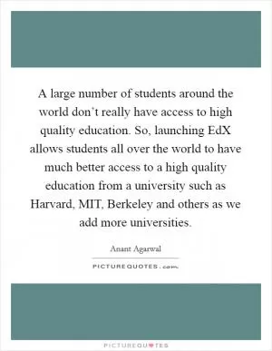 A large number of students around the world don’t really have access to high quality education. So, launching EdX allows students all over the world to have much better access to a high quality education from a university such as Harvard, MIT, Berkeley and others as we add more universities Picture Quote #1