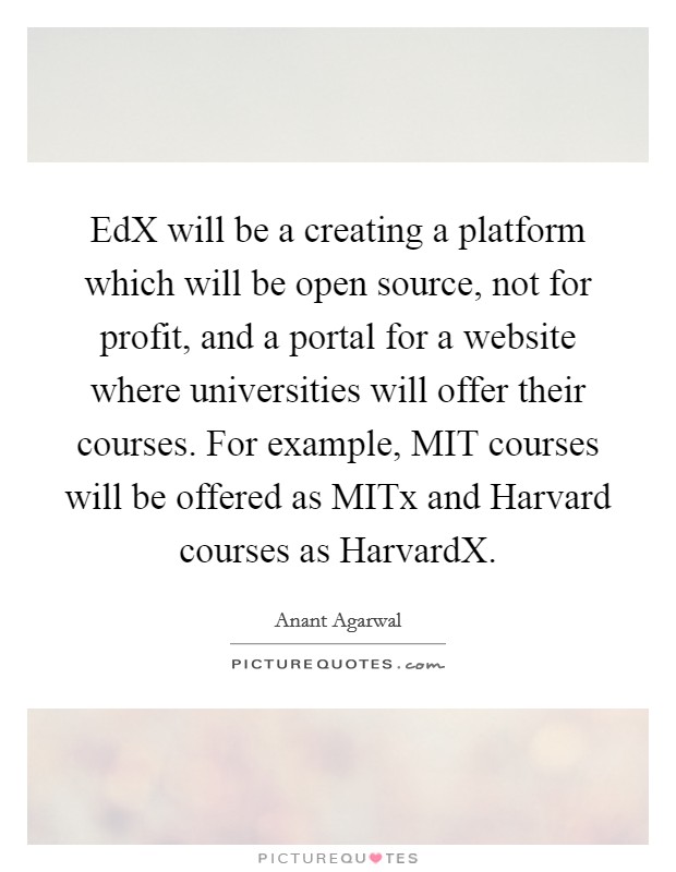 EdX will be a creating a platform which will be open source, not for profit, and a portal for a website where universities will offer their courses. For example, MIT courses will be offered as MITx and Harvard courses as HarvardX Picture Quote #1