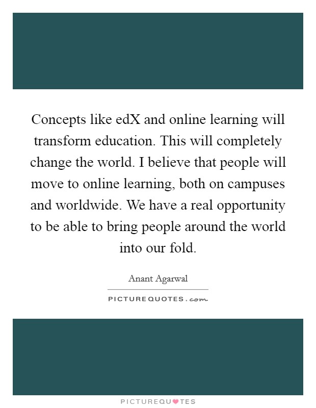 Concepts like edX and online learning will transform education. This will completely change the world. I believe that people will move to online learning, both on campuses and worldwide. We have a real opportunity to be able to bring people around the world into our fold Picture Quote #1