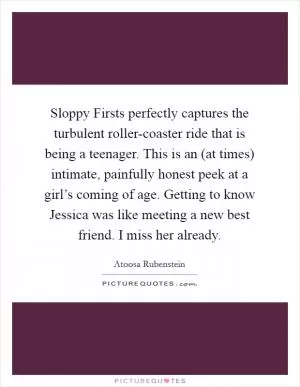 Sloppy Firsts perfectly captures the turbulent roller-coaster ride that is being a teenager. This is an (at times) intimate, painfully honest peek at a girl’s coming of age. Getting to know Jessica was like meeting a new best friend. I miss her already Picture Quote #1
