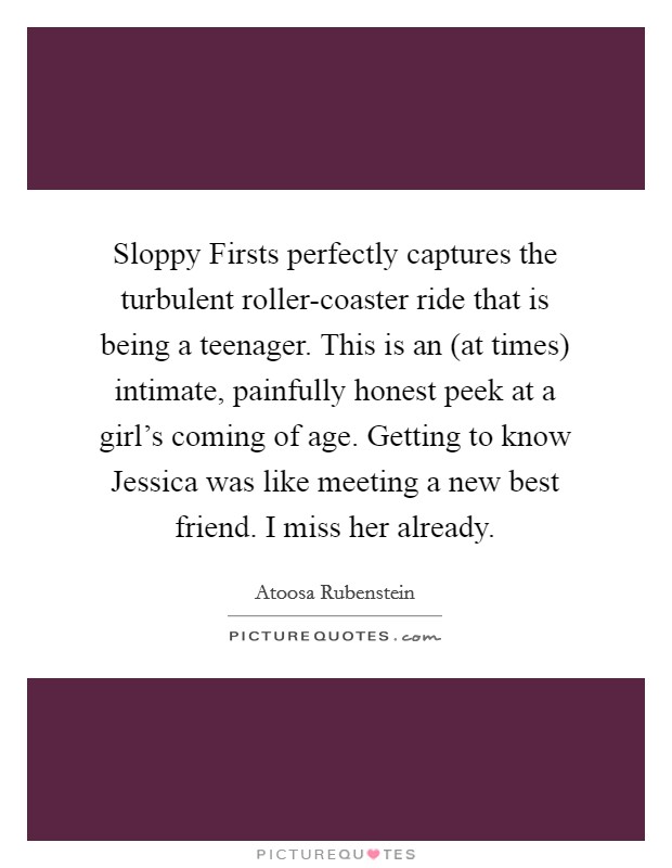 Sloppy Firsts perfectly captures the turbulent roller-coaster ride that is being a teenager. This is an (at times) intimate, painfully honest peek at a girl's coming of age. Getting to know Jessica was like meeting a new best friend. I miss her already Picture Quote #1