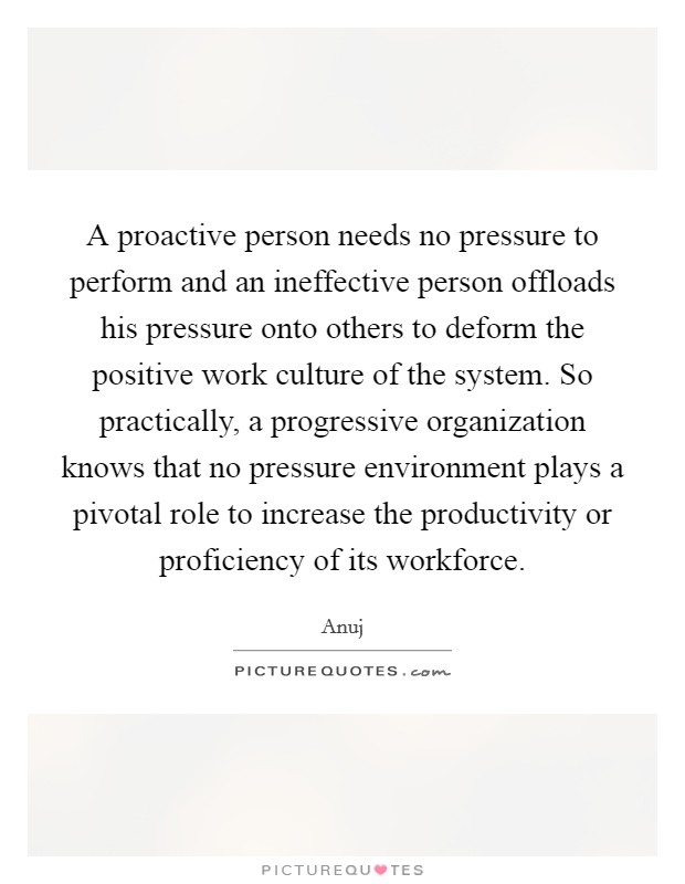 A proactive person needs no pressure to perform and an ineffective person offloads his pressure onto others to deform the positive work culture of the system. So practically, a progressive organization knows that no pressure environment plays a pivotal role to increase the productivity or proficiency of its workforce Picture Quote #1