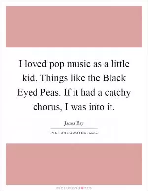 I loved pop music as a little kid. Things like the Black Eyed Peas. If it had a catchy chorus, I was into it Picture Quote #1