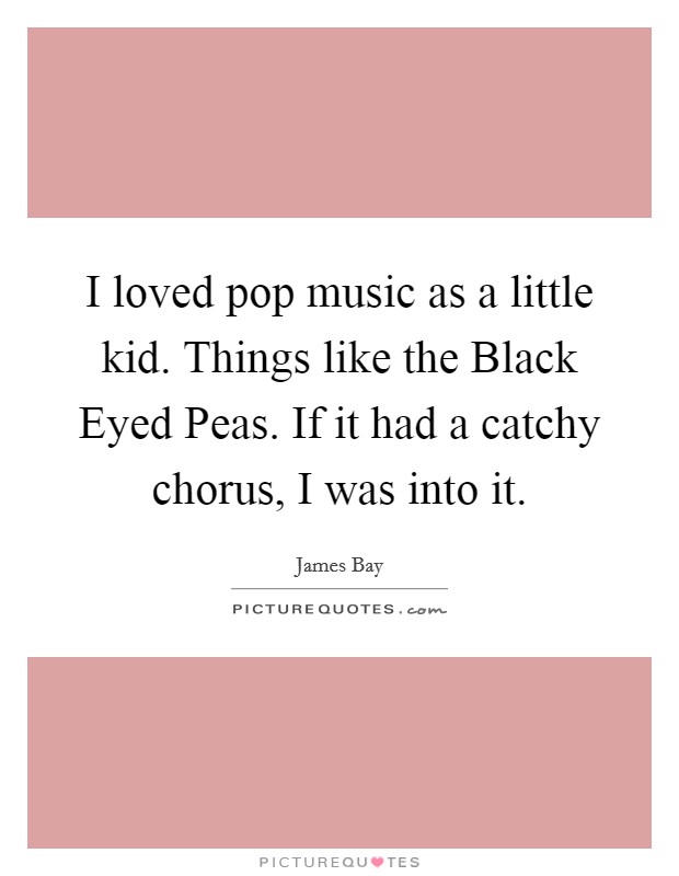 I loved pop music as a little kid. Things like the Black Eyed Peas. If it had a catchy chorus, I was into it Picture Quote #1