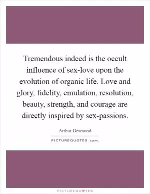 Tremendous indeed is the occult influence of sex-love upon the evolution of organic life. Love and glory, fidelity, emulation, resolution, beauty, strength, and courage are directly inspired by sex-passions Picture Quote #1