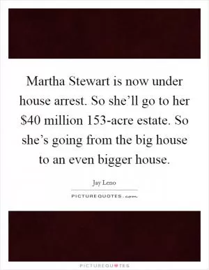 Martha Stewart is now under house arrest. So she’ll go to her $40 million 153-acre estate. So she’s going from the big house to an even bigger house Picture Quote #1