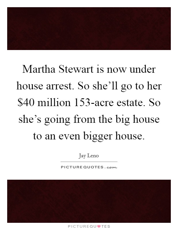 Martha Stewart is now under house arrest. So she'll go to her $40 million 153-acre estate. So she's going from the big house to an even bigger house Picture Quote #1
