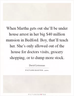 When Martha gets out she’ll be under house arrest in her big $40 million mansion in Bedford. Boy, that’ll teach her. She’s only allowed out of the house for doctors visits, grocery shopping, or to dump more stock Picture Quote #1