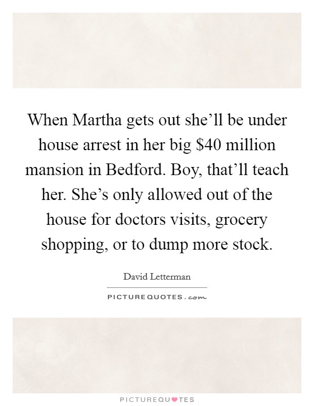 When Martha gets out she'll be under house arrest in her big $40 million mansion in Bedford. Boy, that'll teach her. She's only allowed out of the house for doctors visits, grocery shopping, or to dump more stock Picture Quote #1