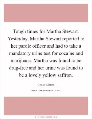 Tough times for Martha Stewart. Yesterday, Martha Stewart reported to her parole officer and had to take a mandatory urine test for cocaine and marijuana. Martha was found to be drug-free and her urine was found to be a lovely yellow saffron Picture Quote #1