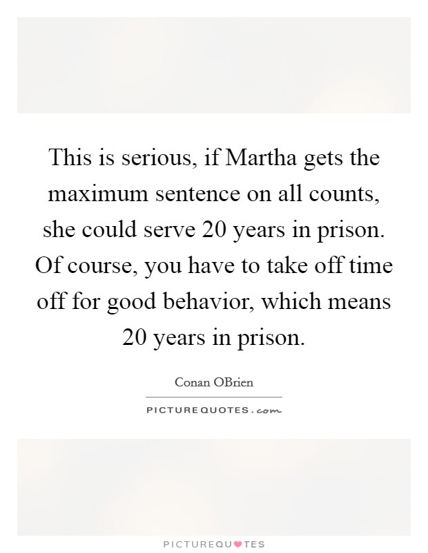 This is serious, if Martha gets the maximum sentence on all counts, she could serve 20 years in prison. Of course, you have to take off time off for good behavior, which means 20 years in prison Picture Quote #1