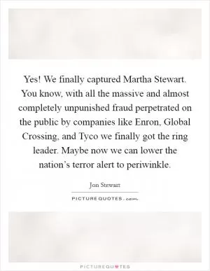 Yes! We finally captured Martha Stewart. You know, with all the massive and almost completely unpunished fraud perpetrated on the public by companies like Enron, Global Crossing, and Tyco we finally got the ring leader. Maybe now we can lower the nation’s terror alert to periwinkle Picture Quote #1