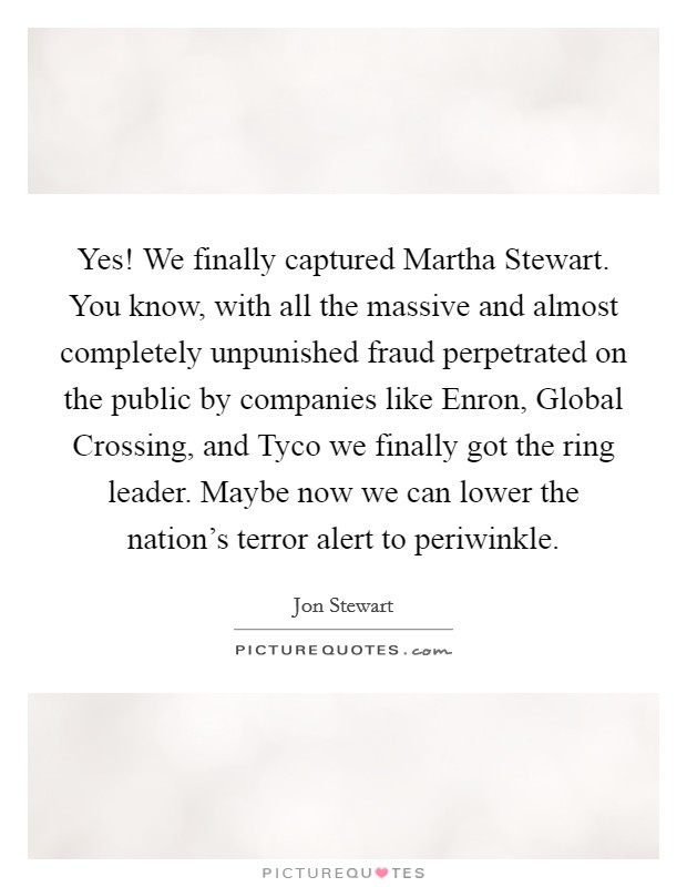 Yes! We finally captured Martha Stewart. You know, with all the massive and almost completely unpunished fraud perpetrated on the public by companies like Enron, Global Crossing, and Tyco we finally got the ring leader. Maybe now we can lower the nation's terror alert to periwinkle Picture Quote #1