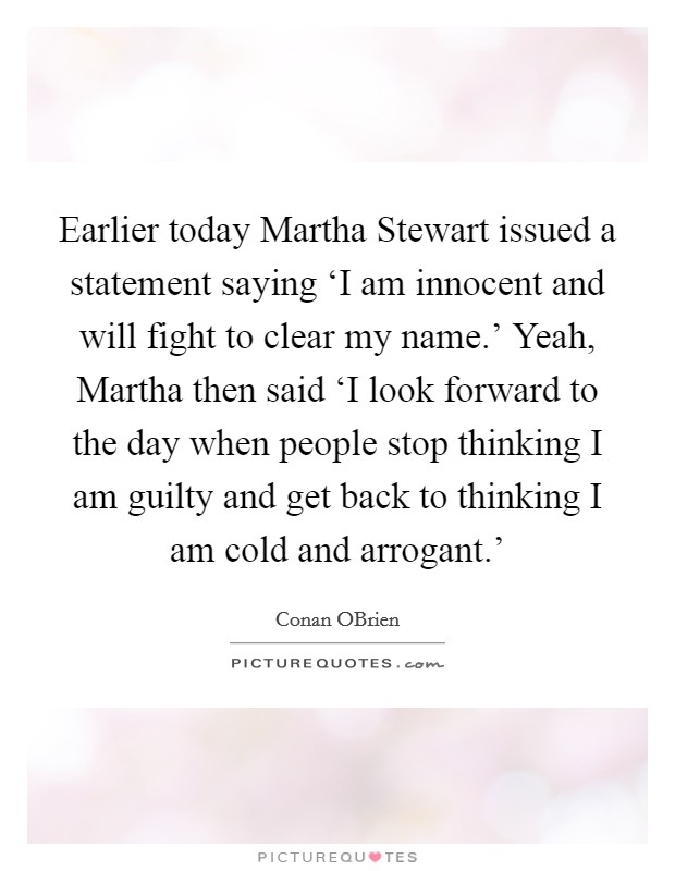 Earlier today Martha Stewart issued a statement saying ‘I am innocent and will fight to clear my name.' Yeah, Martha then said ‘I look forward to the day when people stop thinking I am guilty and get back to thinking I am cold and arrogant.' Picture Quote #1