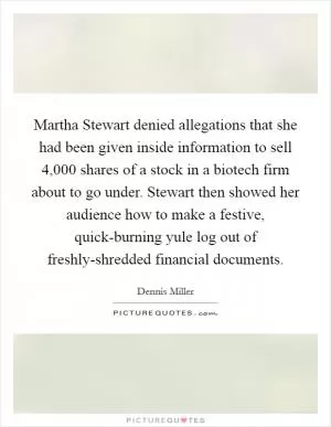 Martha Stewart denied allegations that she had been given inside information to sell 4,000 shares of a stock in a biotech firm about to go under. Stewart then showed her audience how to make a festive, quick-burning yule log out of freshly-shredded financial documents Picture Quote #1