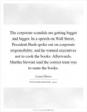 The corporate scandals are getting bigger and bigger. In a speech on Wall Street, President Bush spoke out on corporate responsibility, and he warned executives not to cook the books. Afterwards, Martha Stewart said the correct term was to saute the books Picture Quote #1