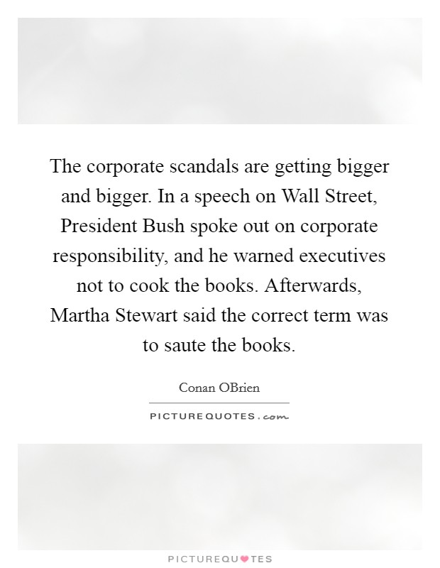 The corporate scandals are getting bigger and bigger. In a speech on Wall Street, President Bush spoke out on corporate responsibility, and he warned executives not to cook the books. Afterwards, Martha Stewart said the correct term was to saute the books Picture Quote #1