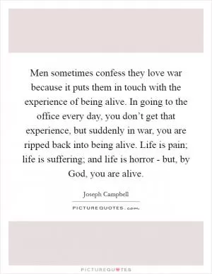 Men sometimes confess they love war because it puts them in touch with the experience of being alive. In going to the office every day, you don’t get that experience, but suddenly in war, you are ripped back into being alive. Life is pain; life is suffering; and life is horror - but, by God, you are alive Picture Quote #1