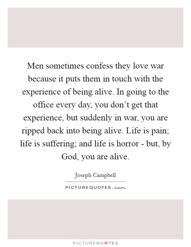 Men sometimes confess they love war because it puts them in touch with the experience of being alive. In going to the office every day, you don't get that experience, but suddenly in war, you are ripped back into being alive. Life is pain; life is suffering; and life is horror - but, by God, you are alive Picture Quote #1
