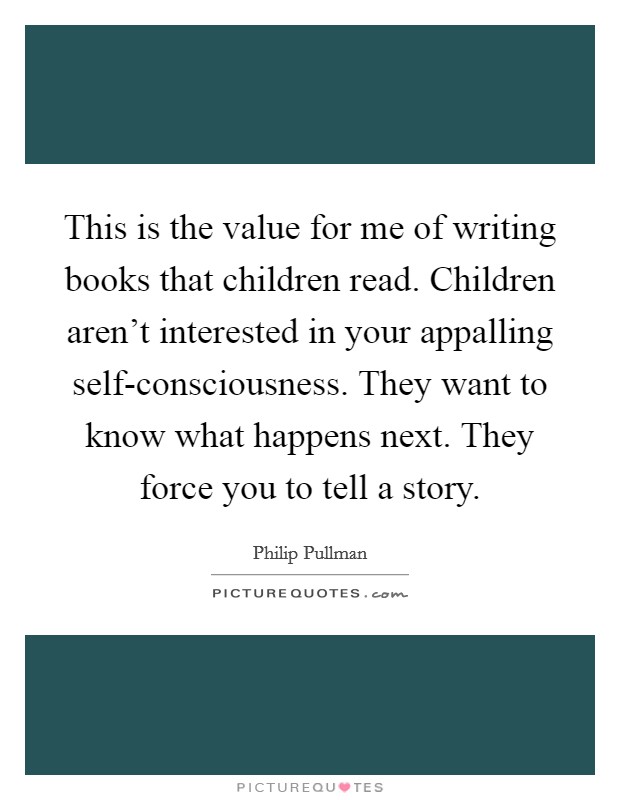 This is the value for me of writing books that children read. Children aren't interested in your appalling self-consciousness. They want to know what happens next. They force you to tell a story Picture Quote #1