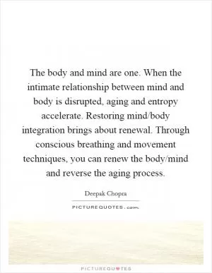 The body and mind are one. When the intimate relationship between mind and body is disrupted, aging and entropy accelerate. Restoring mind/body integration brings about renewal. Through conscious breathing and movement techniques, you can renew the body/mind and reverse the aging process Picture Quote #1