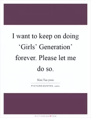 I want to keep on doing ‘Girls’ Generation’ forever. Please let me do so Picture Quote #1