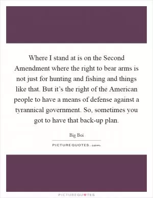 Where I stand at is on the Second Amendment where the right to bear arms is not just for hunting and fishing and things like that. But it’s the right of the American people to have a means of defense against a tyrannical government. So, sometimes you got to have that back-up plan Picture Quote #1