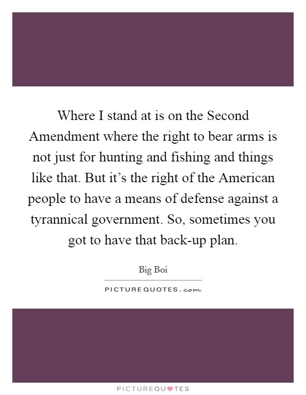 Where I stand at is on the Second Amendment where the right to bear arms is not just for hunting and fishing and things like that. But it's the right of the American people to have a means of defense against a tyrannical government. So, sometimes you got to have that back-up plan Picture Quote #1