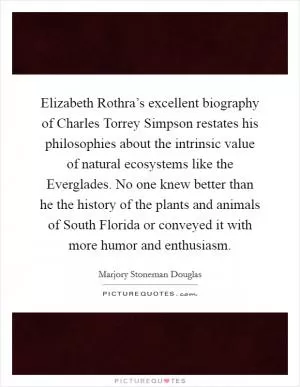 Elizabeth Rothra’s excellent biography of Charles Torrey Simpson restates his philosophies about the intrinsic value of natural ecosystems like the Everglades. No one knew better than he the history of the plants and animals of South Florida or conveyed it with more humor and enthusiasm Picture Quote #1
