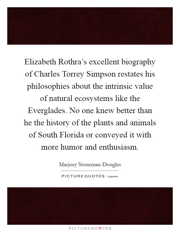 Elizabeth Rothra's excellent biography of Charles Torrey Simpson restates his philosophies about the intrinsic value of natural ecosystems like the Everglades. No one knew better than he the history of the plants and animals of South Florida or conveyed it with more humor and enthusiasm Picture Quote #1