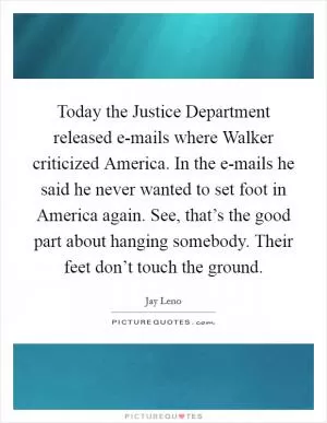 Today the Justice Department released e-mails where Walker criticized America. In the e-mails he said he never wanted to set foot in America again. See, that’s the good part about hanging somebody. Their feet don’t touch the ground Picture Quote #1