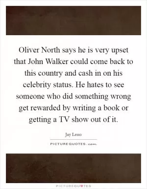 Oliver North says he is very upset that John Walker could come back to this country and cash in on his celebrity status. He hates to see someone who did something wrong get rewarded by writing a book or getting a TV show out of it Picture Quote #1