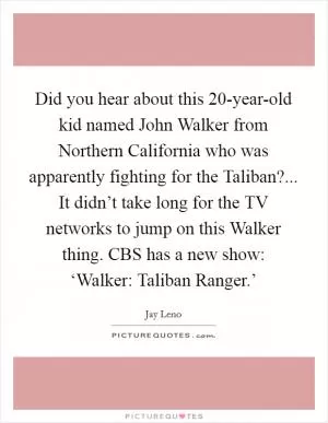 Did you hear about this 20-year-old kid named John Walker from Northern California who was apparently fighting for the Taliban?... It didn’t take long for the TV networks to jump on this Walker thing. CBS has a new show: ‘Walker: Taliban Ranger.’ Picture Quote #1